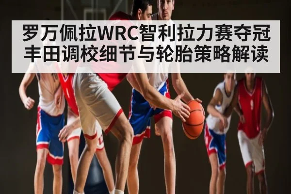 罗万佩拉WRC智利拉力赛夺冠 丰田调校细节与轮胎策略解读