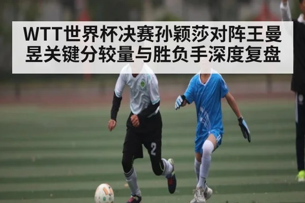 WTT世界杯决赛孙颖莎对阵王曼昱关键分较量与胜负手深度复盘