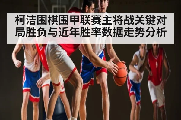 柯洁围棋围甲联赛主将战关键对局胜负与近年胜率数据走势分析