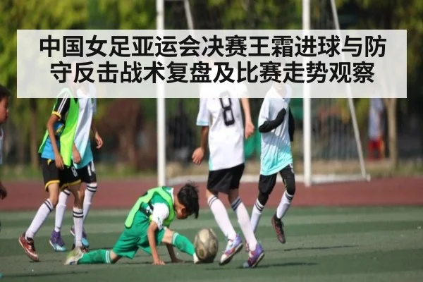 中国女足亚运会决赛王霜进球与防守反击战术复盘及比赛走势观察