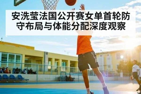 安洗莹法国公开赛女单首轮防守布局与体能分配深度观察