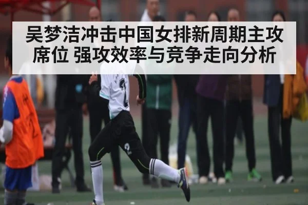 吴梦洁冲击中国女排新周期主攻席位 强攻效率与竞争走向分析